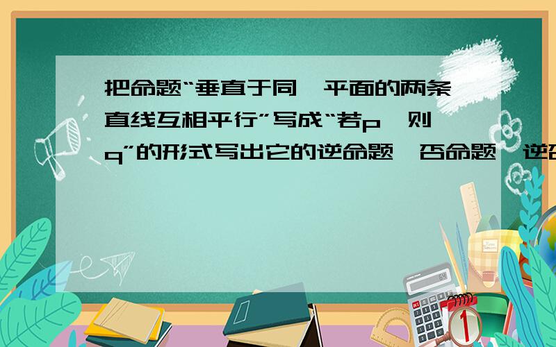 把命题“垂直于同一平面的两条直线互相平行”写成“若p,则q”的形式写出它的逆命题,否命题,逆否命题.并判断它们的真假（回答重点在这里,给出理由,很有争议性,所以来问问大家,