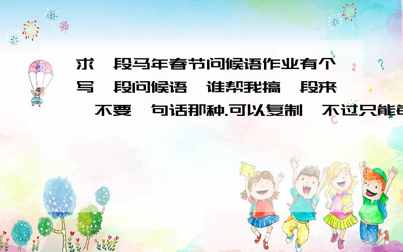 求一段马年春节问候语作业有个写一段问候语,谁帮我搞一段来,不要一句话那种.可以复制,不过只能每查一段拿个一两句,从不同的地方查来拼起来.150字左右要针对学生，或者无针对人群的