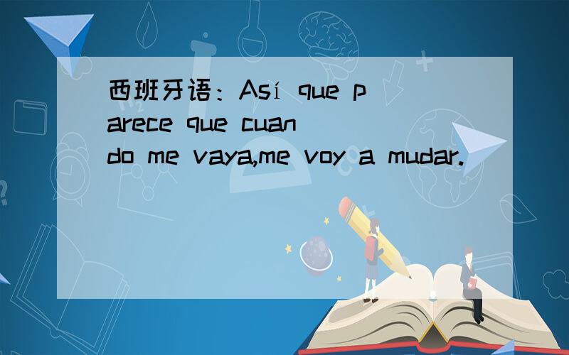 西班牙语：Así que parece que cuando me vaya,me voy a mudar.