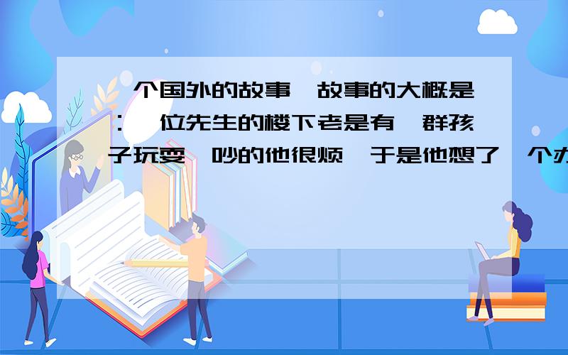 一个国外的故事,故事的大概是：一位先生的楼下老是有一群孩子玩耍,吵的他很烦,于是他想了一个办法,这一天孩子又到他楼下玩耍,他出去每人给了他们60美元,这些孩子高兴的走了,第二次他