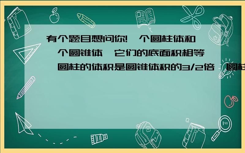 有个题目想问你!一个圆柱体和一个圆锥体,它们的底面积相等,圆柱的体积是圆锥体积的3/2倍,圆柱的高是圆锥高的（ ）.甲、乙、丙三数的平均数是6,它们的比是1/2：2/3：5/6,甲数是（ ）,乙数