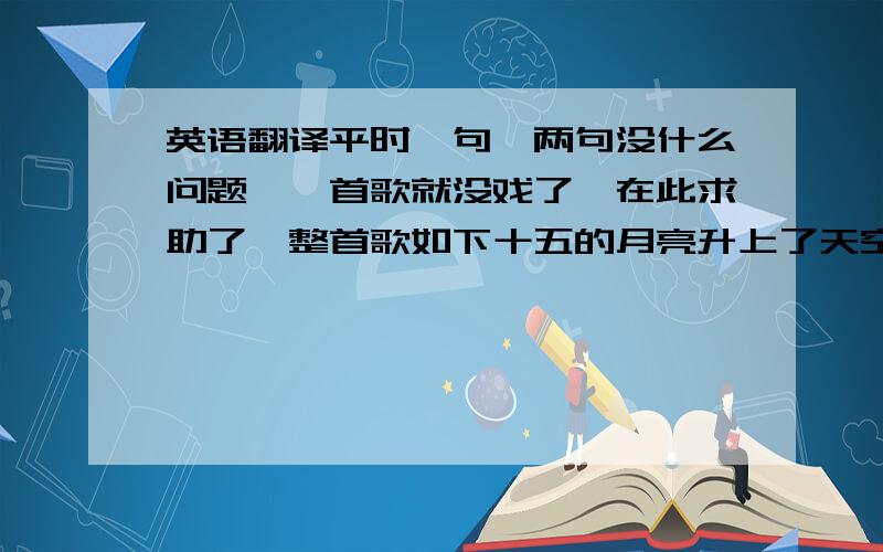 英语翻译平时一句,两句没什么问题,一首歌就没戏了,在此求助了,整首歌如下十五的月亮升上了天空哟为什么旁边没有云彩我等待着美丽的姑娘哟你为什么还不到徕哟如果没有天上的雨水哟海