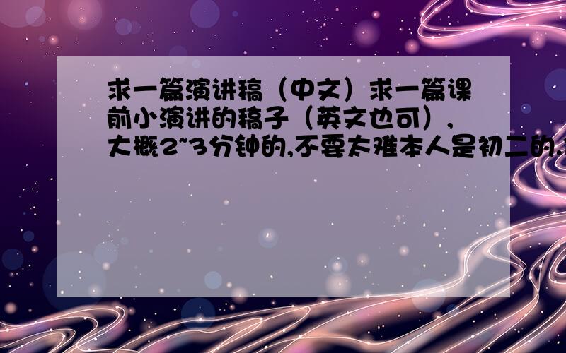 求一篇演讲稿（中文）求一篇课前小演讲的稿子（英文也可）,大概2~3分钟的,不要太难本人是初二的.你们回答的是什么跟什么啊！都说了我是初二的，而且我要的是英语课前演讲稿