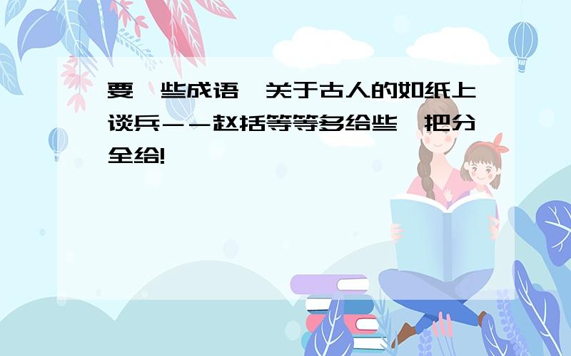 要一些成语,关于古人的如纸上谈兵－－赵括等等多给些,把分全给!