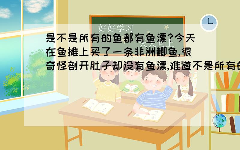 是不是所有的鱼都有鱼漂?今天在鱼摊上买了一条非洲鲫鱼,很奇怪剖开肚子却没有鱼漂,难道不是所有的鱼都有鱼漂的吗?拿回家清洗的时候我发现非洲鲫鱼在腹腔上部脊椎的地方还有一个腔,