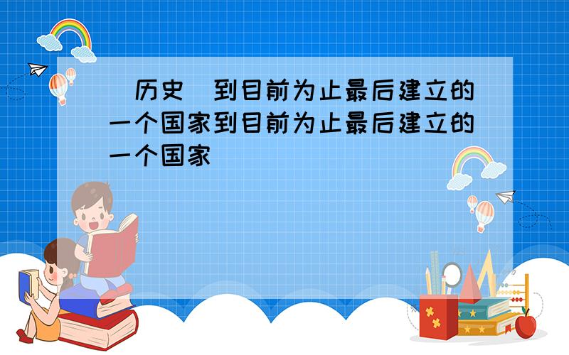 [历史]到目前为止最后建立的一个国家到目前为止最后建立的一个国家