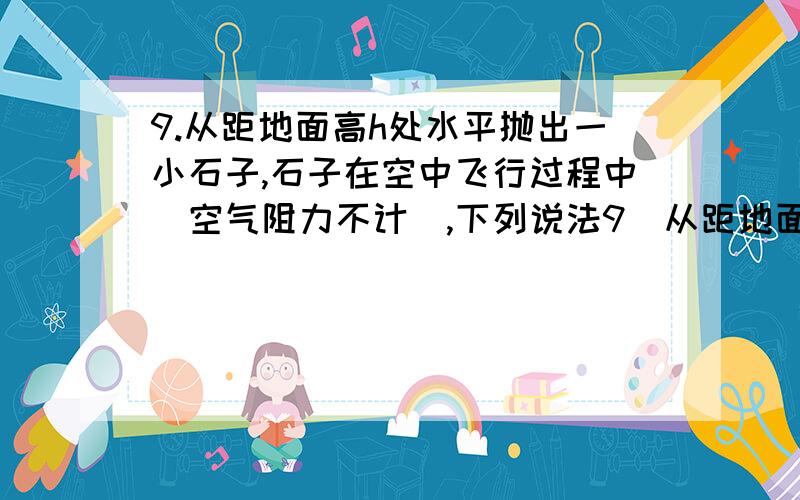 9.从距地面高h处水平抛出一小石子,石子在空中飞行过程中(空气阻力不计),下列说法9．从距地面高h处水平抛出一小石子,石子在空中飞行过程中（空气阻力不计）,下列说法正确的是：（ ACD ）