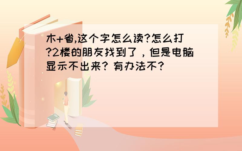 木+省,这个字怎么读?怎么打?2楼的朋友找到了，但是电脑显示不出来？有办法不？