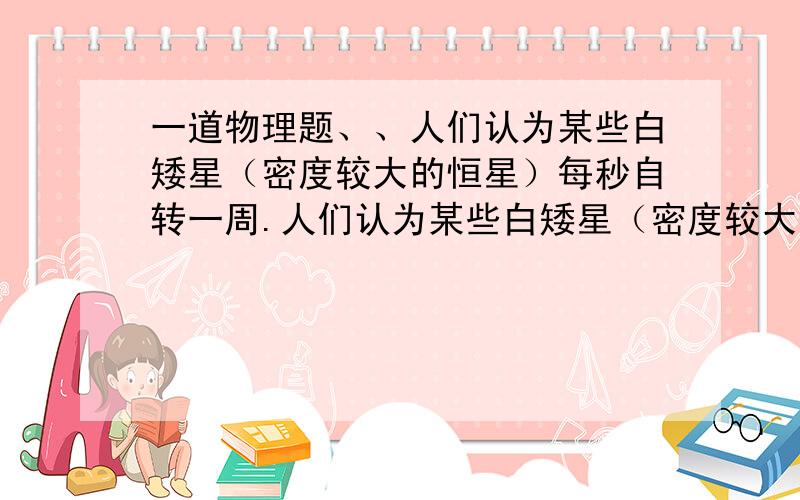 一道物理题、、人们认为某些白矮星（密度较大的恒星）每秒自转一周.人们认为某些白矮星（密度较大的恒星）每秒自转一周.（引力常量为G,地球半径为R） 1.为使其表面上的物体能够被吸