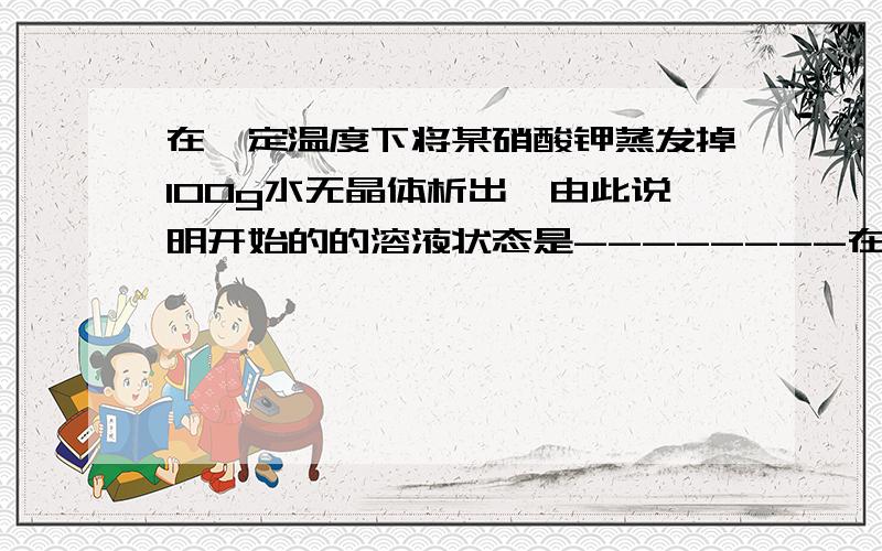 在一定温度下将某硝酸钾蒸发掉100g水无晶体析出,由此说明开始的的溶液状态是--------在继续蒸发掉100g水析出20g硝酸钾晶体则析出晶体后的溶液状态是