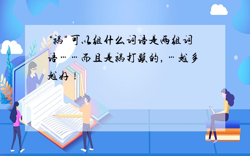 “祸”可以组什么词语是两组词语……而且是祸打头的，…越多越好！