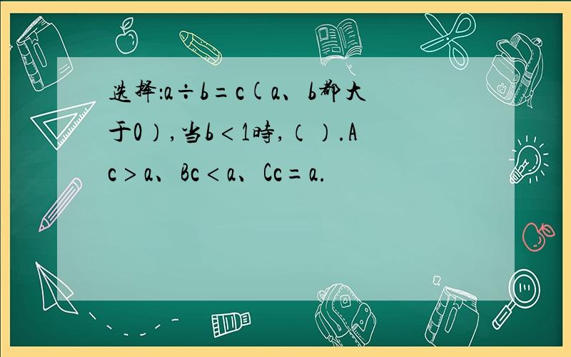 选择：a÷b=c(a、b都大于0）,当b﹤1时,（）.Ac﹥a、Bc﹤a、Cc=a.