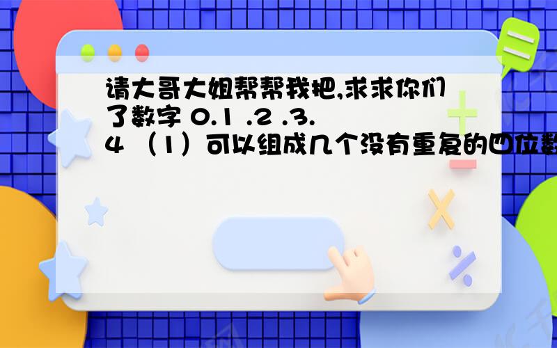 请大哥大姐帮帮我把,求求你们了数字 0.1 .2 .3.4 （1）可以组成几个没有重复的四位数（2）可以组成多少个没有重复的四位偶数请全部列出来好不好啊，