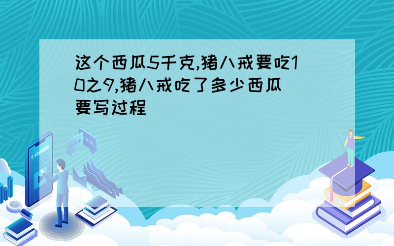 这个西瓜5千克,猪八戒要吃10之9,猪八戒吃了多少西瓜（要写过程）