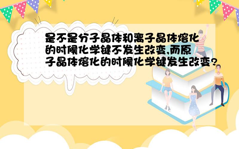 是不是分子晶体和离子晶体熔化的时候化学键不发生改变,而原子晶体熔化的时候化学键发生改变?