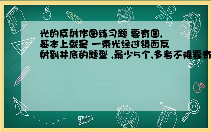 光的反射作图练习题 要有图,基本上就是 一束光经过镜面反射到井底的题型 ,最少5个,多者不限要有图,基本上就是 一束光经过镜面反射到井底的题型 ,最少5个,多者不限 我 分不多,多给个 ,多