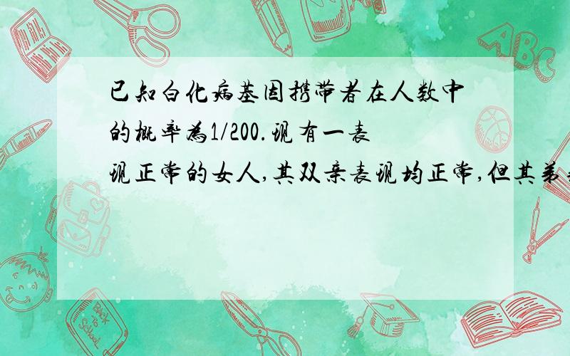 已知白化病基因携带者在人数中的概率为1/200.现有一表现正常的女人,其双亲表现均正常,但其弟弟是白化病患者,该女人和一个没有亲缘关系的男人结婚.试问,生个白化病孩子的概率为多少A 1/2