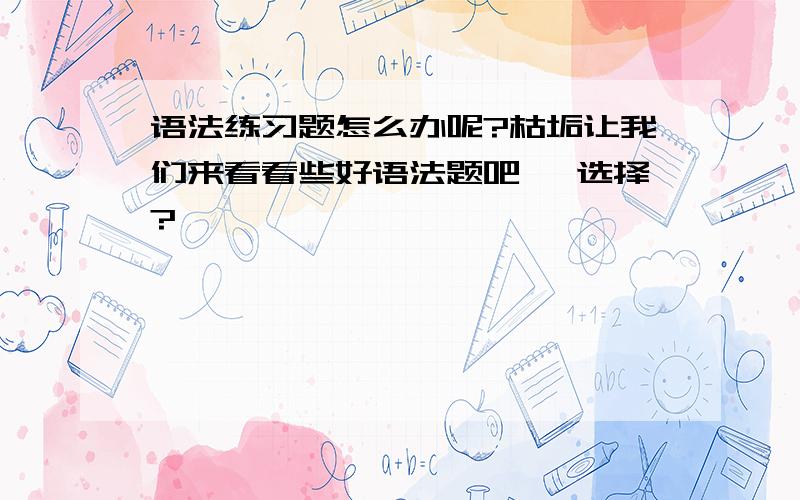 语法练习题怎么办呢?枯垢让我们来看看些好语法题吧、 选择?