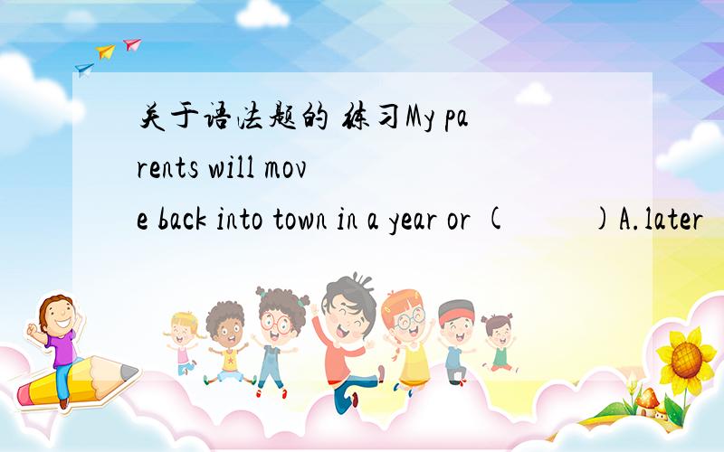 关于语法题的 练习My parents will move back into town in a year or (         )A.later        B.after       C.so         D.about答案是C,同志们帮我解决一下吧,谢谢