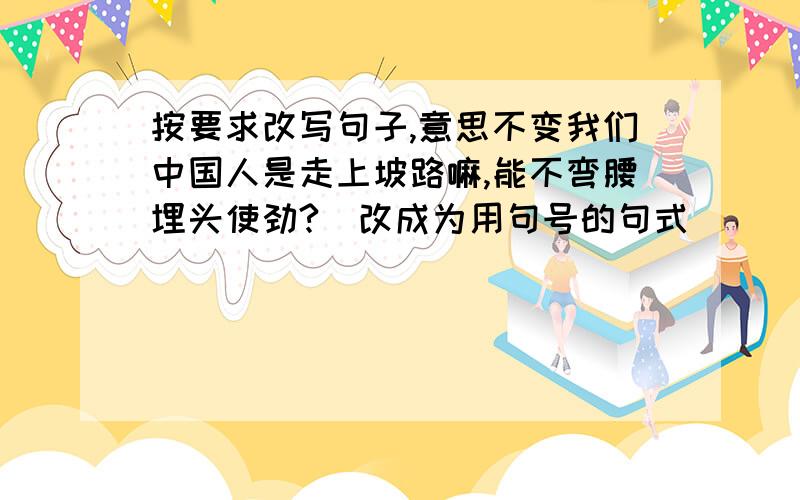 按要求改写句子,意思不变我们中国人是走上坡路嘛,能不弯腰埋头使劲?(改成为用句号的句式)