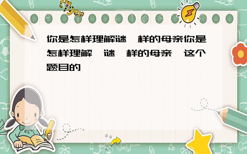 你是怎样理解谜一样的母亲你是怎样理解【谜一样的母亲】这个题目的