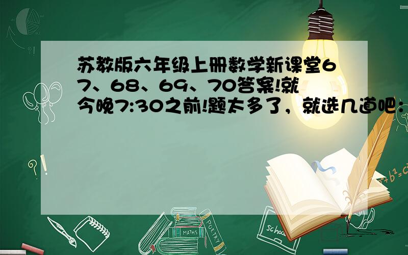 苏教版六年级上册数学新课堂67、68、69、70答案!就今晚7:30之前!题太多了，就选几道吧：1、一辆汽车3分之1小时走了45千米。照这样计算，5小时走多少？2、一块地5分之4公顷，4台拖拉机2分之