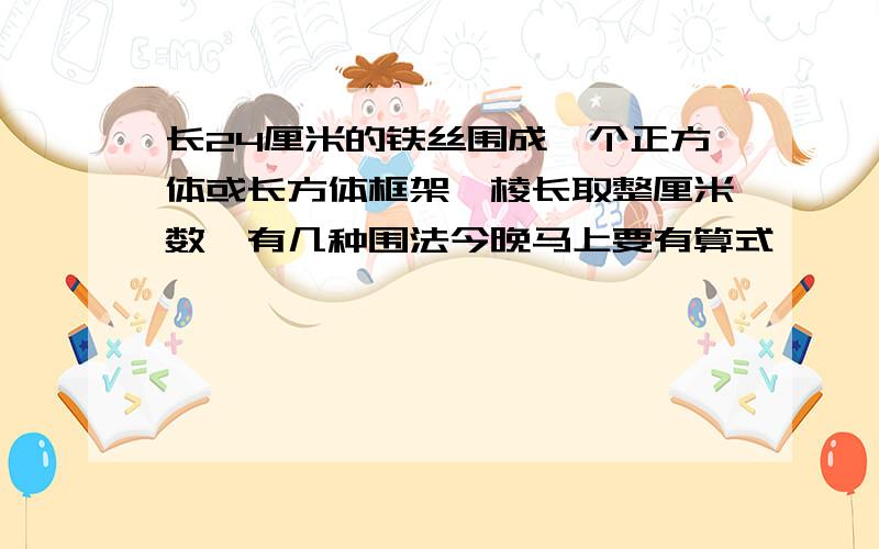 长24厘米的铁丝围成一个正方体或长方体框架,棱长取整厘米数,有几种围法今晚马上要有算式