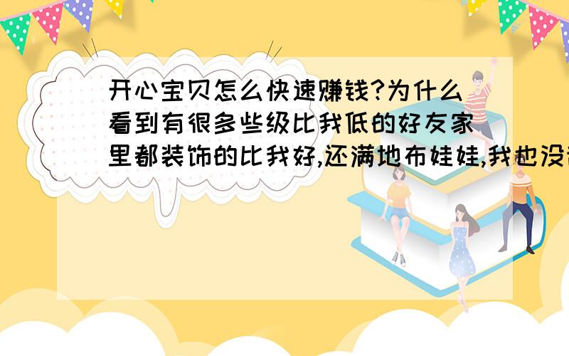 开心宝贝怎么快速赚钱?为什么看到有很多些级比我低的好友家里都装饰的比我好,还满地布娃娃,我也没乱花钱,可家里的东西总是没有别人好,赚钱太慢了,大家有没有好办法能赚钱快点?