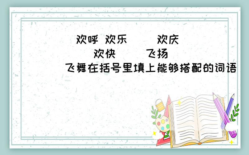 （ ）欢呼 欢乐（ ）欢庆（ ）（ ）欢快（ )飞扬 （ ）飞舞在括号里填上能够搭配的词语