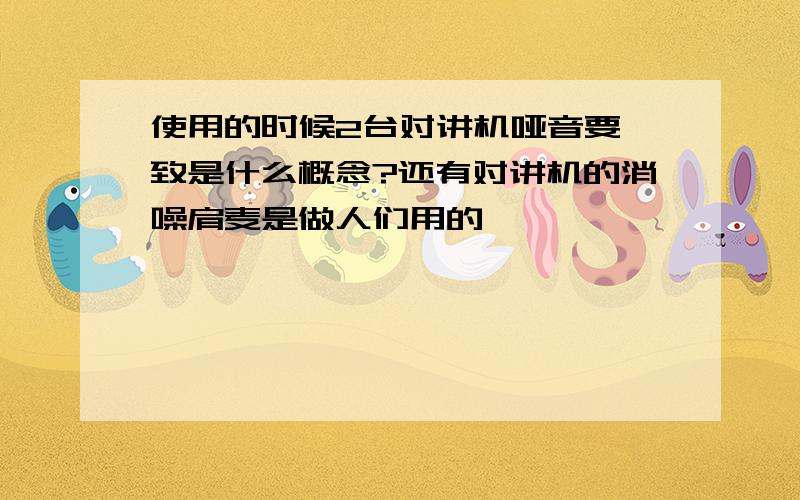 使用的时候2台对讲机哑音要一致是什么概念?还有对讲机的消噪肩麦是做人们用的