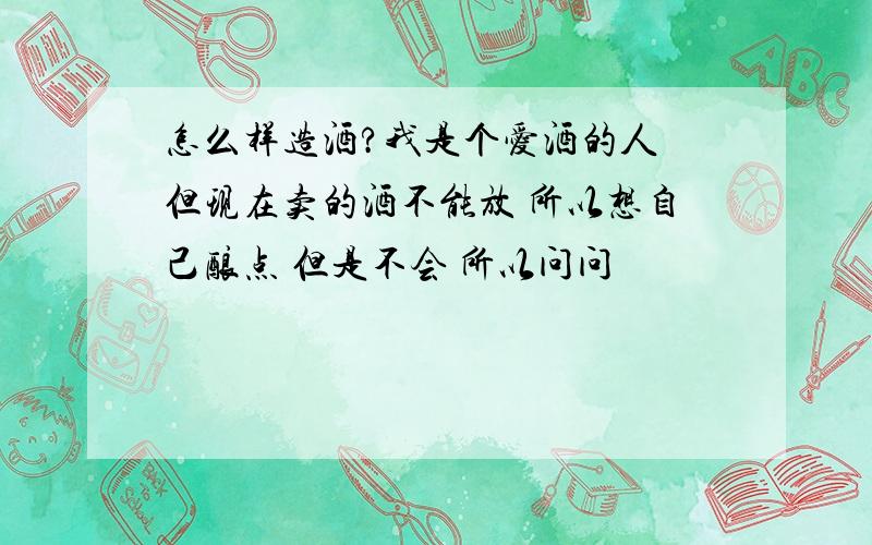 怎么样造酒?我是个爱酒的人 但现在卖的酒不能放 所以想自己酿点 但是不会 所以问问