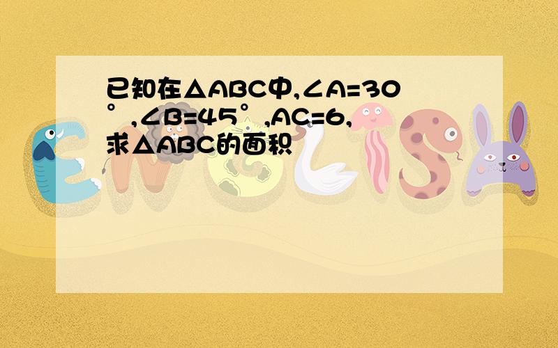 已知在△ABC中,∠A=30°,∠B=45°,AC=6,求△ABC的面积