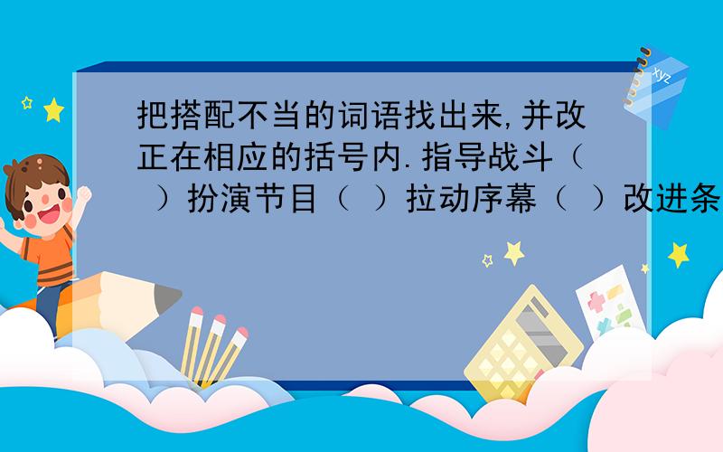 把搭配不当的词语找出来,并改正在相应的括号内.指导战斗（ ）扮演节目（ ）拉动序幕（ ）改进条件（ ）调集工作（ ）增加体质（ ）树立目标（ ）希望看到的人今晚给答复,要准确,；