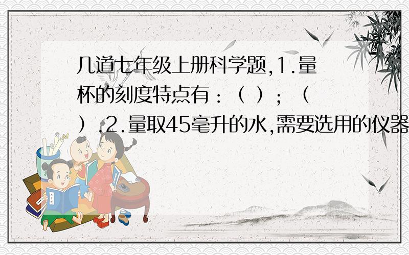 几道七年级上册科学题,1.量杯的刻度特点有：（ ）；（ ）.2.量取45毫升的水,需要选用的仪器有（ ）和（ ）.3.用量筒、烧杯、水和滴管测定一只青霉素药剂玻璃瓶的容积,并写出简要的实验