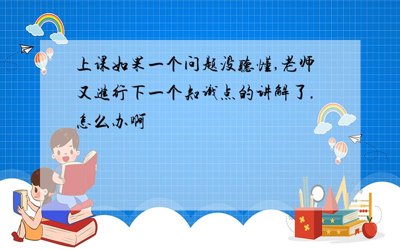 上课如果一个问题没听懂,老师又进行下一个知识点的讲解了.怎么办啊