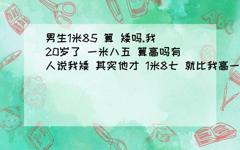 男生1米85 算 矮吗.我 20岁了 一米八五 算高吗有人说我矮 其实他才 1米8七 就比我高一点点