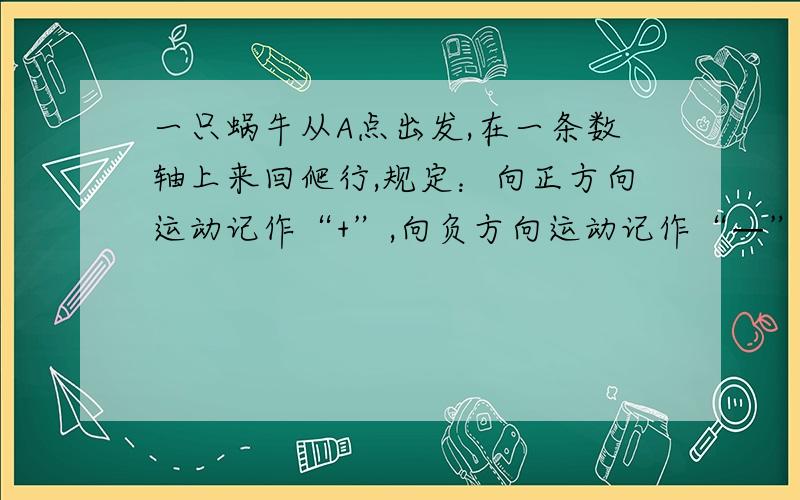 一只蜗牛从A点出发,在一条数轴上来回爬行,规定：向正方向运动记作“+”,向负方向运动记作“—”,从开始到结束爬行的各段路程（单位：cm）依次为：+7，-5，-10，-8，+9，-6.+12，+4.（1）若A