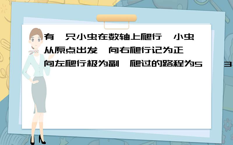 有一只小虫在数轴上爬行,小虫从原点出发,向右爬行记为正,向左爬行极为副,爬过的路程为5,﹣3,10,﹣8,﹣6,12,﹣10,【一】问你小虫最后停在什么位置?【二】小虫离开出发点最远时是多少厘米?