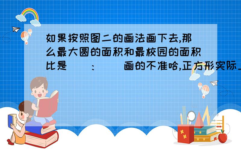 如果按照图二的画法画下去,那么最大圆的面积和最校园的面积比是（）：（）画的不准哈,正方形实际上是圆里最大的正方形,后面还有很多哦,是最小的圆