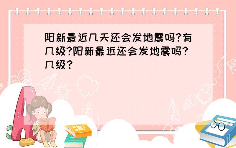 阳新最近几天还会发地震吗?有几级?阳新最近还会发地震吗？几级？