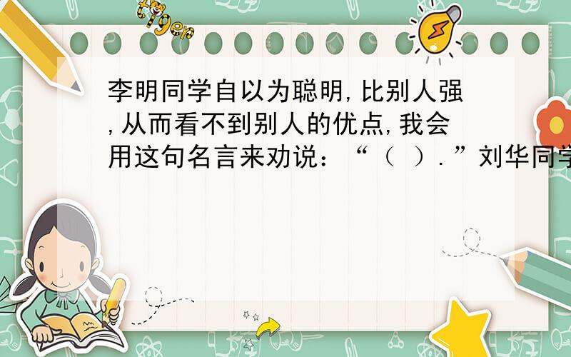 李明同学自以为聪明,比别人强,从而看不到别人的优点,我会用这句名言来劝说：“（ ）.”刘华同学非常固执,从不接受别人的意见,我会把这句话送给他：“（ ）.”