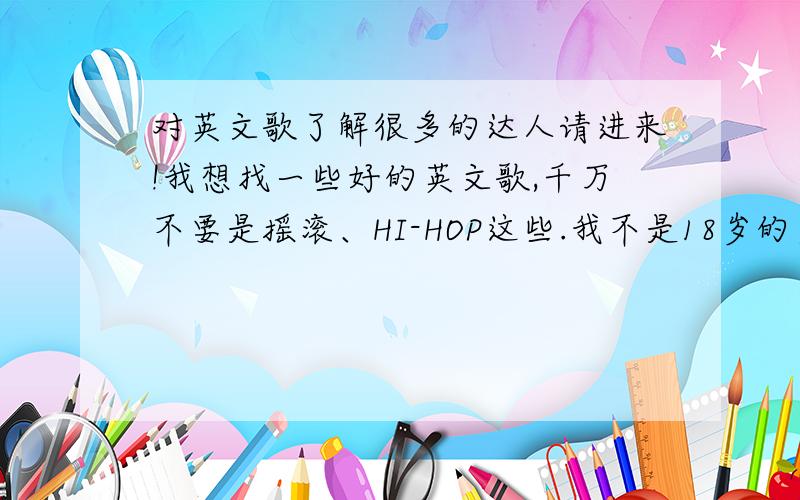 对英文歌了解很多的达人请进来!我想找一些好的英文歌,千万不要是摇滚、HI-HOP这些.我不是18岁的少年了.