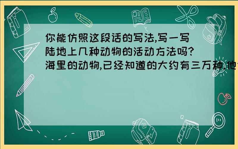 你能仿照这段话的写法,写一写陆地上几种动物的活动方法吗?海里的动物,已经知道的大约有三万种.他们各有各的活动方法.海参靠肌肉伸缩爬行,每小时只能前进四米.有一种鱼身体像梭子,每