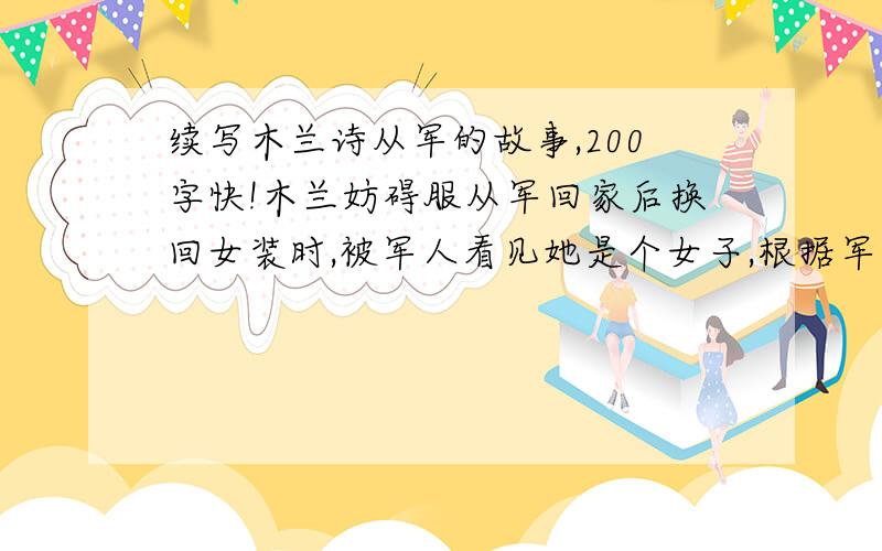 续写木兰诗从军的故事,200字快!木兰妨碍服从军回家后换回女装时,被军人看见她是个女子,根据军法条文：女子不能入营,违令者当属“死罪”.木兰的身份被泄露后将引发怎样的故事?木兰代父