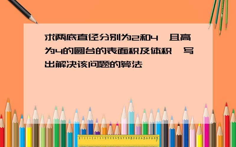 求两底直径分别为2和4,且高为4的圆台的表面积及体积,写出解决该问题的算法