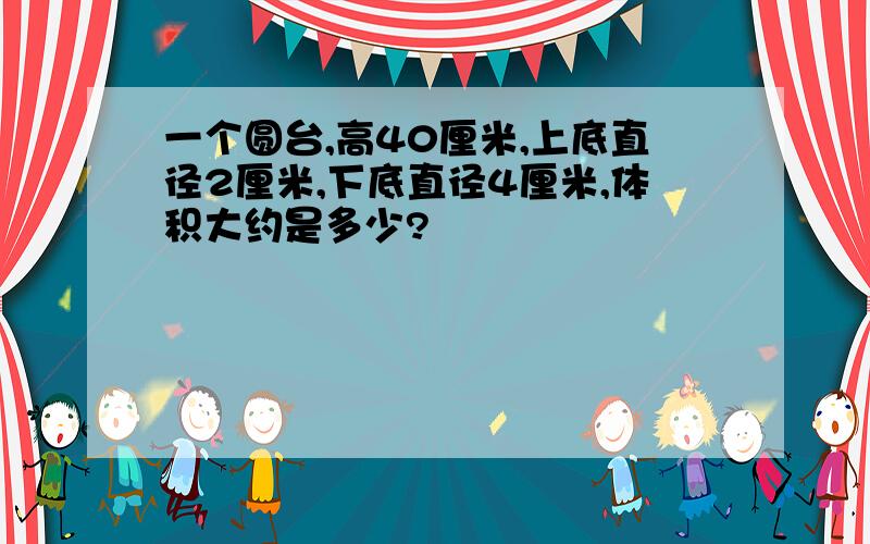 一个圆台,高40厘米,上底直径2厘米,下底直径4厘米,体积大约是多少?