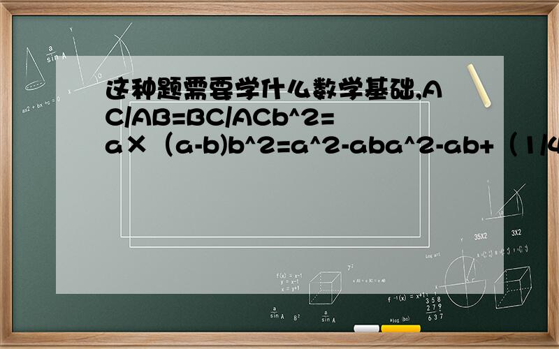 这种题需要学什么数学基础,AC/AB=BC/ACb^2=a×（a-b)b^2=a^2-aba^2-ab+（1/4）b^2=（5/4）×b^2（a-b/2）^2=（5/4）b^2a-b/2=（√5/2）×ba-b/2=（√5）b/2a=b/2+（√5）b/2a/b=（√5+1）/2∴b/a=2/（√5+1）b/a=2（√5-1）/