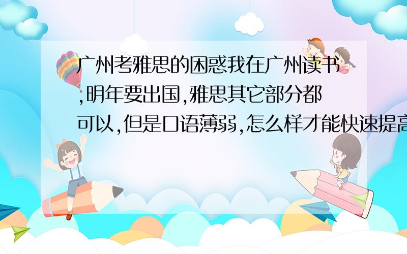 广州考雅思的困惑我在广州读书,明年要出国,雅思其它部分都可以,但是口语薄弱,怎么样才能快速提高雅思口语能力?