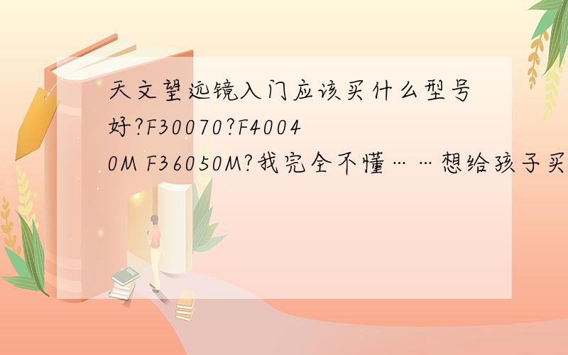 天文望远镜入门应该买什么型号好?F30070?F40040M F36050M?我完全不懂……想给孩子买培养孩子兴趣爱好……可惜不懂……请大侠帮帮我首先要关注价格……入门级!要便宜!银子少!淘宝看F30070、F400