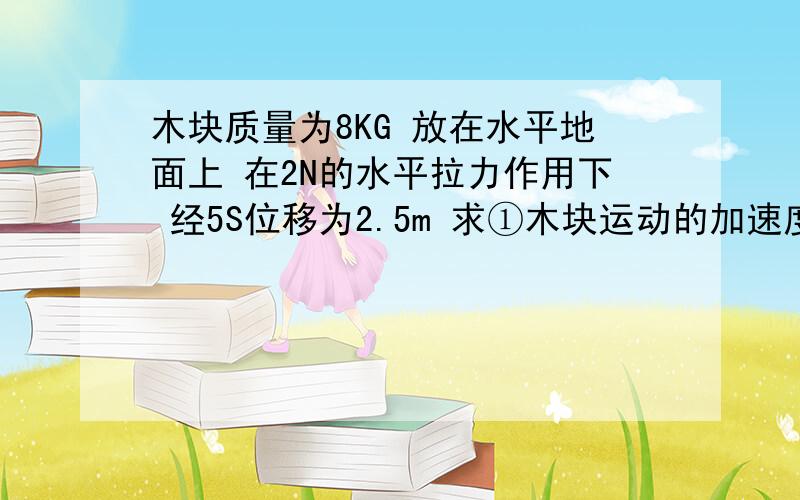 木块质量为8KG 放在水平地面上 在2N的水平拉力作用下 经5S位移为2.5m 求①木块运动的加速度及木块所受摩擦力的大小②设此时又加一水平阻力 木快继续前进5M后停止 则所受阻力多大?需要具